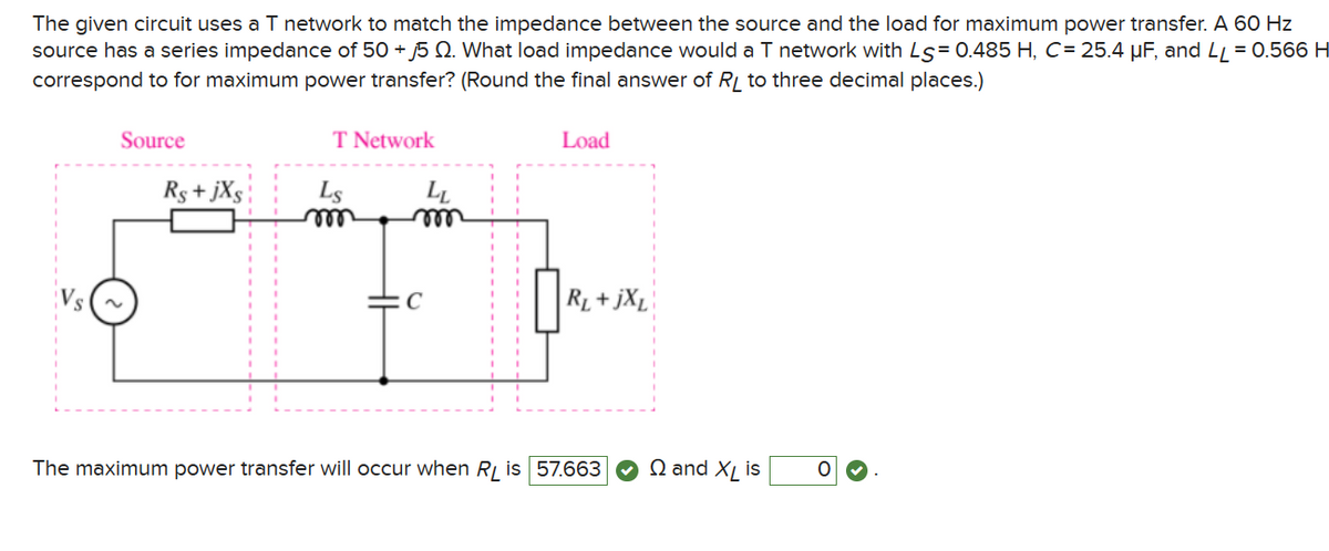 The given circuit uses a T network to match the impedance between the source and the load for maximum power transfer. A 60 Hz
source has a series impedance of 50 +5. What load impedance would a T network with Ls 0.485 H, C-25.4 μF, and LL 0.566 H
correspond to for maximum power transfer? (Round the final answer of RL to three decimal places.)
Source
T Network
Load
Rs+jxs
Ls
m
LL
m
C
'
R₁+jXL
The maximum power transfer will occur when RL is 57.663
Qand XL is
0